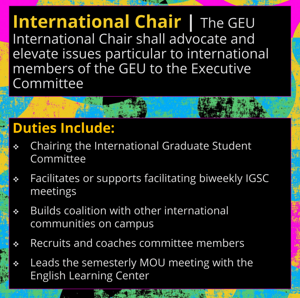 International Chair | The GEU International Chair is responsible for organizing for issues concerning international students as they emerge. Some of the regular responsibilities include: Chairing the International Graduate Student Committee (IGSC) Facilitates or supports facilitating biweekly IGSC meetings Builds coalition with other international communities on campus Recruits and coaches committee members Leads the semesterly MOU meeting with the English Learning Center