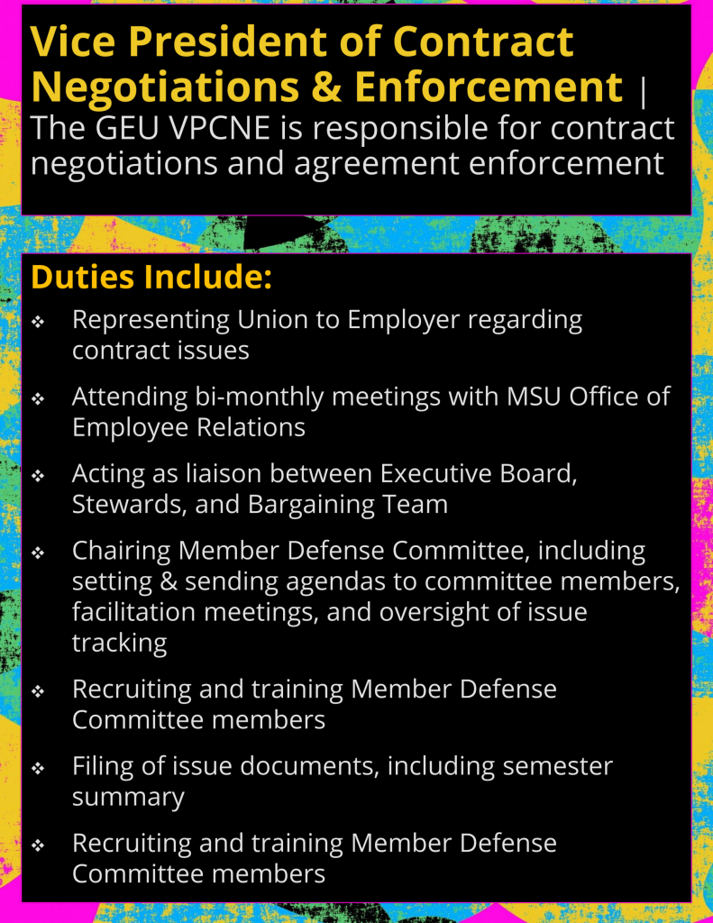 Vice President of Contract Negotiations & Enforcement | The GEU Vice President of Contract Negotiations & Enforcement is responsible for contract negotiations and agreement enforcement. Other responsibilities include: Representing Union to Employer regarding contract issues Attending bi-monthly meetings with MSU Office of Employee Relations Acting as liaison between Executive Board, Stewards, and Bargaining Team Chairing Member Defense Committee, including setting & sending agendas to committee members, facilitation meetings, and oversight of issue tracking Recruiting and training Member Defense Committee members Filing of issue documents, including semester summary Recruiting and training Member Defense Committee members